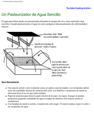 Un Pasteurizador de Agua Sencillo
The Solar Cooking Archive
Un Pasteurizador de Agua Sencillo
El agua para beber puede ser pasteurizada utilizando la energía del sol y unos materiales muy
sencillos. Cuando pasteurizamos el agua los seres patógenos (desencadenantes de enfermedades)
mueren.
Que Necesitarás
q Una caja de cartón o otro recipiente como un cajón o caja de madera. Los recipientes deben
tener las cualidades básicas de retención del calor. Los ladrillos o recipientes de metal no
funcionan bien al no ser que estén aislados.
q Papel de aluminio para forrar la parte interior de la caja y las tapas. Aunque se pueden
pasteurizar pequeñas cantidades de agua sin papel de aluminio éste mejora mucho el
rendimiento.
q Una bandeja de metal (o cartón, o madera) de color negro. El metal conduce mejor el calor a
los recipientes de agua.
 