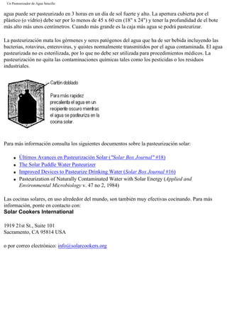Un Pasteurizador de Agua Sencillo
agua puede ser pasteurizado en 3 horas en un día de sol fuerte y alto. La apertura cubierta por el
plástico (o vidrio) debe ser por lo menos de 45 x 60 cm (18" x 24") y tener la profundidad de el bote
más alto más unos centímetros. Cuando más grande es la caja más agua se podrá pasteurizar.
La pasteurización mata los gérmenes y seres patógenos del agua que ha de ser bebida incluyendo las
bacterias, rotavirus, enterovirus, y quistes normalmente transmitidos por el agua contaminada. El agua
pasteurizada no es esterilizada, por lo que no debe ser utilizada para procedimientos médicos. La
pasteurización no quita las contaminaciones químicas tales como los pesticidas o los residuos
industriales.
Para más información consulta los siguientes documentos sobre la pasteurización solar:
q Últimos Avances en Pasteurización Solar ("Solar Box Journal" #18)
q The Solar Puddle Water Pasteurizer
q Improved Devices to Pasteurize Drinking Water (Solar Box Journal #16)
q Pasteurization of Naturally Contaminated Water with Solar Energy (Applied and
Environmental Microbiology v. 47 no 2, 1984)
Las cocinas solares, en uso alrededor del mundo, son también muy efectivas cocinando. Para más
información, ponte en contacto con:
Solar Cookers International
1919 21st St., Suite 101
Sacramento, CA 95814 USA
o por correo electrónico: info@solarcookers.org
 