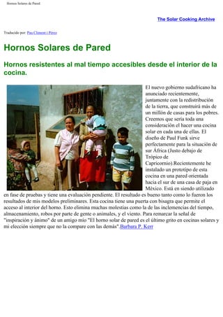 Hornos Solares de Pared
The Solar Cooking Archive
Traducido por: Pau Climent i Pérez
Hornos Solares de Pared
Hornos resistentes al mal tiempo accesibles desde el interior de la
cocina.
El nuevo gobierno sudafricano ha
anunciado recientemente,
juntamente con la redistribución
de la tierra, que construirá más de
un millón de casas para los pobres.
Creemos que sería toda una
consideración el hacer una cocina
solar en cada una de ellas. El
diseño de Paul Funk sirve
perfectamente para la situación de
sur África (Justo debajo de
Trópico de
Capricornio).Recientemente he
instalado un prototipo de esta
cocina en una pared orientada
hacia el sur de una casa de paja en
México. Está en siendo utilizado
en fase de pruebas y tiene una evaluación pendiente. El resultado es bueno tanto como lo fueron los
resultados de mis modelos preliminares. Esta cocina tiene una puerta con bisagra que permite el
acceso al interior del horno. Esto elimina muchas molestias como la de las inclemencias del tiempo,
almacenamiento, robos por parte de gente o animales, y el viento. Para remarcar la señal de
"inspiración y ánimo" de un amigo mío "El horno solar de pared es el último grito en cocinas solares y
mi elección siempre que no la compare con las demás".Barbara P. Kerr
 