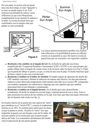 Hornos Solares de Pared
Por otra parte, la cocina solar de pared
tiene una desventaja, al estar "apegada" a
tu casa, no puede seguir el sol. Esto
elimina la posibilidad de utilizar varios
reflectores ya que estos bloquearían
completamente la luz durante la mañana y
la tarde. La cocina de pared tiene que
conformarse con la energía solar que
golpea su cara acristalada.
Los únicos perfeccionamientos posibles son el poner
más reflectores y la posibilidad de poner un reflector
externo en la pared de la casa. Por tanto la cocina de
pared tiene que ser resistente a los siguientes cambios:
q Resistente a los cambios en el ángulo del sol: En el diseño he aplicado una forma
simplificada del "Compound Parabolic Concentrator" (CPC). El CPC es un concentrador que
puede reflejar tanto el ángulo de verano como el de invierno sobre los botes (ver Fig.1). Fíjate
que la pared del dibujo es gruesa, ya que, se trata de una casa de paja. El diseño funciona igual
de bien o mejor en una casa convencional.
q Resistente a cambios en el índice de claridad: El amplio ángulo de admisión del diseño del
CPC también concentra i difunde la radiación de manera más efectiva. En días parcialmente
nubosos se han observado temperaturas relativamente más altas en la cocina CPC comparadas
con modelos equipados con reflector(es). Supongo que esto significa que que también
funcionará bien en aire húmedo o contaminado.
q Resistente a cambios en el ángulo horario: En el diseño que estoy desarrollando
actualmente, he hecho la cámara de cocción larga y estrecha puesta de este a oeste. Esto es
para minimizar los efectos de las sombras en la caja. Esto hace que haya una mejor utilización
del sol durante todo el día (ver fig. 2).
En la parte interior de la puerta hay una especie de "nariz"
que contribuye en el "efecto CPC" y mejora el rendimiento
térmico en un 10%. No molesta para meter/sacar los botes
ya que la puerta es ancha. Al poner la "nariz" tuve que
enganchar la puerta con una bisagra a uno de los lados. Se
necesita espacio en la cocina para que la puerta pueda
abrirse del todo. Los comentarios preliminares del diseño
citan la apreciación de una puerta grande.
 