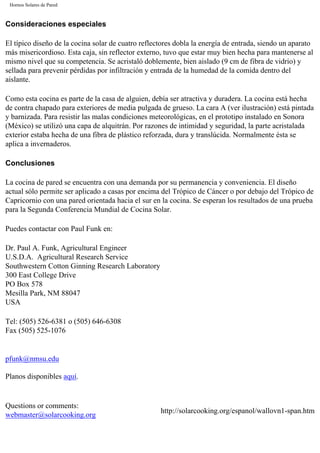 Hornos Solares de Pared
Consideraciones especiales
El típico diseño de la cocina solar de cuatro reflectores dobla la energía de entrada, siendo un aparato
más misericordioso. Esta caja, sin reflector externo, tuvo que estar muy bien hecha para mantenerse al
mismo nivel que su competencia. Se acristaló doblemente, bien aislado (9 cm de fibra de vidrio) y
sellada para prevenir pérdidas por infiltración y entrada de la humedad de la comida dentro del
aislante.
Como esta cocina es parte de la casa de alguien, debía ser atractiva y duradera. La cocina está hecha
de contra chapado para exteriores de media pulgada de grueso. La cara A (ver ilustración) está pintada
y barnizada. Para resistir las malas condiciones meteorológicas, en el prototipo instalado en Sonora
(México) se utilizó una capa de alquitrán. Por razones de intimidad y seguridad, la parte acristalada
exterior estaba hecha de una fibra de plástico reforzada, dura y translúcida. Normalmente ésta se
aplica a invernaderos.
Conclusiones
La cocina de pared se encuentra con una demanda por su permanencia y conveniencia. El diseño
actual sólo permite ser aplicado a casas por encima del Trópico de Cáncer o por debajo del Trópico de
Capricornio con una pared orientada hacia el sur en la cocina. Se esperan los resultados de una prueba
para la Segunda Conferencia Mundial de Cocina Solar.
Puedes contactar con Paul Funk en:
Dr. Paul A. Funk, Agricultural Engineer
U.S.D.A. Agricultural Research Service
Southwestern Cotton Ginning Research Laboratory
300 East College Drive
PO Box 578
Mesilla Park, NM 88047
USA
Tel: (505) 526-6381 o (505) 646-6308
Fax (505) 525-1076
pfunk@nmsu.edu
Planos disponibles aquí.
Questions or comments:
webmaster@solarcooking.org
http://solarcooking.org/espanol/wallovn1-span.htm
 