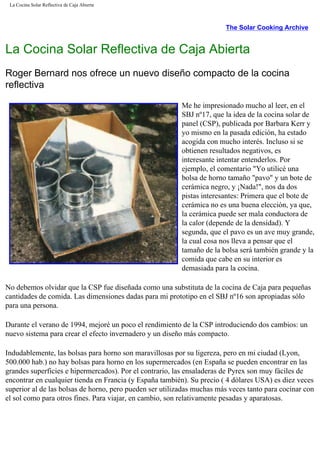 La Cocina Solar Reflectiva de Caja Abierta
The Solar Cooking Archive
La Cocina Solar Reflectiva de Caja Abierta
Roger Bernard nos ofrece un nuevo diseño compacto de la cocina
reflectiva
Me he impresionado mucho al leer, en el
SBJ nº17, que la idea de la cocina solar de
panel (CSP), publicada por Barbara Kerr y
yo mismo en la pasada edición, ha estado
acogida con mucho interés. Incluso si se
obtienen resultados negativos, es
interesante intentar entenderlos. Por
ejemplo, el comentario "Yo utilicé una
bolsa de horno tamaño "pavo" y un bote de
cerámica negro, y ¡Nada!", nos da dos
pistas interesantes: Primera que el bote de
cerámica no es una buena elección, ya que,
la cerámica puede ser mala conductora de
la calor (depende de la densidad). Y
segunda, que el pavo es un ave muy grande,
la cual cosa nos lleva a pensar que el
tamaño de la bolsa será también grande y la
comida que cabe en su interior es
demasiada para la cocina.
No debemos olvidar que la CSP fue diseñada como una substituta de la cocina de Caja para pequeñas
cantidades de comida. Las dimensiones dadas para mi prototipo en el SBJ nº16 son apropiadas sólo
para una persona.
Durante el verano de 1994, mejoré un poco el rendimiento de la CSP introduciendo dos cambios: un
nuevo sistema para crear el efecto invernadero y un diseño más compacto.
Indudablemente, las bolsas para horno son maravillosas por su ligereza, pero en mi ciudad (Lyon,
500.000 hab.) no hay bolsas para horno en los supermercados (en España se pueden encontrar en las
grandes superficies e hipermercados). Por el contrario, las ensaladeras de Pyrex son muy fáciles de
encontrar en cualquier tienda en Francia (y España también). Su precio ( 4 dólares USA) es diez veces
superior al de las bolsas de horno, pero pueden ser utilizadas muchas más veces tanto para cocinar con
el sol como para otros fines. Para viajar, en cambio, son relativamente pesadas y aparatosas.
 