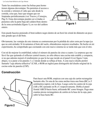 La Cocina Solar Reflectiva de Caja Abierta
Tanto las ensaladeras como las bolsas para horno
tienen algunas desventajas: No permiten el acceso a
la comida y retienen el vaho que sale desde la
comida, cosa que, hace que tengan que ser
limpiadas periódicamente (ver Trucos y Consejos,
Pág.3). Estas desventajas pueden ser evitadas si
ponemos sólo la parte baja del caldero/bote dentro
de la zona acristalada (figura 1), en vez del caldero
entero.
Esto puede hacerse poniendo el bote/caldero negro dentro de un bowl de cristal de diámetro un poco
más grnade que el del bote.
Obviamente, las ventajas de este sistema se contrarrestan por la pérdida de calor extra por la tapa (ya
que no está aislada). Si levantamos el bote del suelo, obtendremos mejores resultados. De hecho en mi
experimento, he comprobado que cocinando con este nuevo sistema no se tarda más que con el otro.
Con tal de mejorar la estabilidad, reducí el número de paneles de cinco a cuatro. La sorpresa que me
llevé fue que quitando el reflector central trasero, no sólo obtuve una cocina más estable y compacta,
si no que además mejoré el rendimiento ya que la luz que incide en el panel 4 (ver figura 3 más
abajo), va a parar a los paneles 1 y 2 desde donde se refleja al bote. A este nuevo diseño preferí
llamarlo "caja abierta reflectiva" (CAR, o ROB en inglés) para distinguirlo del diseño original de la
cocina solar de paneles (CSP).
Construcción
Para hacer una ROB, empieza con una caja de cartón rectangular
bastante alta. En una de las caras anchas traza una linea (BC) a 5
centímetros (aprox.) de la base. Luego corta los cantos de la caja
(AB y DC) parando en B y C respectivamente. Dobla el panel
frontal ABCD hacia fuera, utilizando BC como bisagra. Pega unas
cuantas piezas rectangulares de cartón en la base de la caja, para
subir la base hasta BC.
 