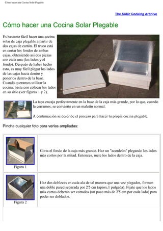 Cómo hacer una Cocina Solar Plegable
The Solar Cooking Archive
Cómo hacer una Cocina Solar Plegable
Es bastante fácil hacer una cocina
solar de caja plegable a partir de
dos cajas de cartón. El truco está
en cortar los fondos de ambas
cajas, obteniendo así dos piezas
con cada una (los lados y el
fondo). Después de haber hecho
esto, es muy fácil plegar los lados
de las cajas hacia dentro y
ponerlos dentro de la base.
Cuando queramos utilizar la
cocina, basta con colocar los lados
en su sitio (ver figuras 1 y 2).
La tapa encaja perfectamente en la base de la caja más grande, por lo que, cuando
la cerramos, se convierte en un maletín normal.
A continuación se describe el proceso para hacer tu propia cocina plegable.
Pincha cualquier foto para verlas ampliadas:
Figura 1
Corta el fondo de la caja más grande. Haz un "acordeón" plegando los lados
más cortos por la mitad. Entonces, mete los lados dentro de la caja.
Figura 2
Haz dos dobleces en cada ala de tal manera que una vez plegados, formen
una doble pared separada por 2'5 cm (aprox.1 pulgada). Fíjate que los lados
más cortos deberán ser cortados (un poco más de 2'5 cm por cada lado) para
poder ser doblados.
 