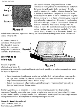 La Cocina Solar Mínima
Para hacer el reflector, dibuje una línea en la tapa,
formando un rectángulo del mismo tamaño que la abertura
del horno. Corte alrededor de los tres lados y doble la
lengüeta resultante formando el reflector (figura 6). Cubra
el interior de este reflector con papel de aluminio. Para
hacer el sujetador, doble 30 cm de alambre de un colgador
de ropa como se ve en la figura 6. Entonces, este puede ser
insertado en las corrugaciones del cartón. A continuación,
dé la vuelta a la tapa y pegue el vidrio (de tres líneas) o el
plástico. Finalmente, para hacer la bandeja, corte un
pedazo de cartón del mismo tamaño que el interior de la
cocina, y aplique papel de aluminio a un lado. Pinte este
lado en negro y permítalo secar. Ponga esta bandeja en el
fondo de la cocina (lado negro hacia arriba), con las ollas oscuras ennegrecidas arriba. Haciendo su
cocina más eficiente
La cocina que usted ha
construido deberá cocinar
bien durante la mayoría
del los tiempos con sol.
Ponga la comida en ollas
con tapas de color oscuro.
Mejorando la
eficiencia
Si desea mejorar la
eficiencia y ser capaz de
cocinar en días marginales (medio nublados), usted puede modificar su cocina en cualquiera o todas
las maneras siguientes:
q Haga piezas de cartón del mismo tamaño que los lados de la cocina y coloque estas entre las
dos cajas. Forre un lado con papel de aluminio. Este lado debe ser orientado hacia adentro.
q Haga un nuevo reflector del tamaño de toda la caja.
q Haga la bandeja usando tol galvanizado, pintado en negro, y ligeramente elevado sobre el
fondo de las cocina con tiras de cartón.
Por favor, escríbanos a la fundación de cocinas solares si tiene cualquier tipo de pregunta o
sugerencia. Todas las sugerencias para mejorar la cocina solar son más que bienvenidas. Envíennos
recetas con sus comidas locales preparadas en la cocina solar, para compartirlas con otras personas en
otras partes del mundo. Sus experiencias son importantes para nosotros.
Solar Cookers International
1919 21st Street, Suite 101
Sacramento, CA 95814 USA
 