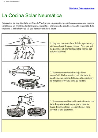 La Cocina Solar Neumática
The Solar Cooking Archive
La Cocina Solar Neumática
Esta cocina ha sido diseñada por Suresh Vaidyarajan - un arquitecto, que ha encontrado una manera
simple para un problema bastante grave. Durante el último año ha estado cocinando su comida. Esta
cocina es la más simple de las que hemos visto hasta ahora.
1. Hay una tremenda falta de leña, queroseno y
otros combustibles para cocinar. Pero, por qué
no podemos utilizar la inagotable energía del
sol para cocinar?
2. Tomamos un neumático viejo de un
automóvil. Si el neumático está pinchado le
pondremos un parche. Inflamos el neumático y
lo ponemos sobre una tabla de madera.
3. Tomamos una olla o caldero de aluminio con
tapa. Lo pintamos de negro por la parte de
fuera. Ponemos todos los ingredientes para
cocinar lo que queramos.
 