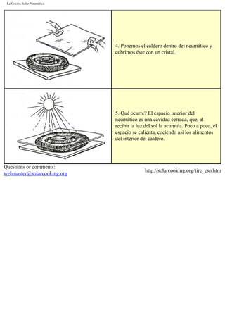La Cocina Solar Neumática
4. Ponemos el caldero dentro del neumático y
cubrimos éste con un cristal.
5. Qué ocurre? El espacio interior del
neumático es una cavidad cerrada, que, al
recibir la luz del sol la acumula. Poco a poco, el
espacio se calienta, cociendo así los alimentos
del interior del caldero.
Questions or comments:
webmaster@solarcooking.org
http://solarcooking.org/tire_esp.htm
 