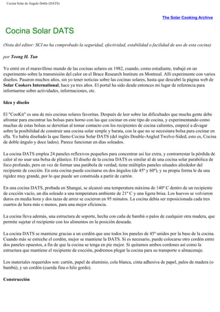 Cocina Solar de Ángulo Doble (DATS)
The Solar Cooking Archive
Cocina Solar DATS
(Nota del editor: SCI no ha comprobado la seguridad, efectividad, estabilidad o facilidad de uso de esta cocina)
por Teong H. Tan
Yo entré en el maravilloso mundo de las cocinas solares en 1982, cuando, como estudiante, trabajé en un
experimento sobre la transmisión del calor en el Brace Research Institute en Montreal. Allí experimente con varios
diseños. Pasaron muchos años, sin yo tener noticias sobre las cocinas solares, hasta que descubrí la página web de
Solar Cookers International, hace ya tres años. El portal ha sido desde entonces mi lugar de referencia para
informarme sobre actividades, informaciones, etc.
Idea y diseño
El "CooKit" es una de mis cocinas solares favoritas. Después de leer sobre las dificultades que mucha gente debe
afrontar para encontrar las bolsas para horno con las que cocinar en este tipo de cocina, y experimentando como
muchas de estas bolsas se derretían al tomar contacto con los recipientes de cocina calientes, empecé a divagar
sobre la posibilidad de construir una cocina solar simple y barata, con la que no se necesitara bolsa para cocinar en
ella. Yo había diseñado la que llamo Cocina Solar DATS (del inglés Double-Angled Twelve-Sided, esto es, Cocina
de doble ángulo y doce lados). Parece funcionar en días soleados.
La cocina DATS emplea 24 paneles reflexivos pequeños para concentrar así luz extra, y contrarrestar la pérdida de
calor al no usar una bolsa de plástico. El diseño de la cocina DATS es similar al de una cocina solar parabólica de
foco profundo, pero en vez de formar una parábola de verdad, tiene múltiples paneles situados alrededor del
recipiente de cocción. En esta cocina puede cocinarse en dos ángulos (de 45º y 60º), y su propia forma le da una
rigidez muy grande, por lo que puede ser construida a partir de cartón.
En una cocina DATS, probada en Shangai, se alcanzó una temperatura máxima de 140º C dentro de un recipiente
de cocción vacío, un día soleado a una temperatura ambiente de 21º C y una ligera brisa. Los huevos se volvieron
duros en media hora y dos tazas de arroz se cocieron en 95 minutos. La cocina debía ser reposicionada cada tres
cuartos de hora más o menos, para una mejor eficiencia.
La cocina lleva además, una estructura de soporte, hecha con caña de bambú o palos de cualquier otra madera, que
permite sujetar el recipiente con los alimentos en la posición deseada.
La cocina DATS se mantiene gracias a un cordón que une todos los paneles de 45º unidos por la base de la cocina.
Cuando más se estreche el cordón, mejor se mantiene la DATS. Si es necesario, puede colocarse otro cordón entre
dos paneles opuestos, a fin de que la cocina se tenga en pie mejor. Si quitamos ambos cordones así como la
estructura que mantiene el recipiente de cocción, podremos plegar la cocina para su transporte o almacenaje.
Los materiales requeridos son: cartón, papel de aluminio, cola blanca, cinta adhesiva de papel, palos de madera (o
bambú), y un cordón (cuerda fina o hilo gordo).
Construcción
 