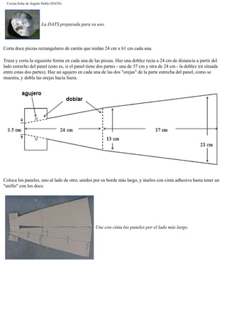 Cocina Solar de Ángulo Doble (DATS)
La DATS preparada para su uso.
Corta doce piezas rectangulares de cartón que midan 24 cm x 61 cm cada una.
Traza y corta la siguiente forma en cada una de las piezas. Haz una doblez recta a 24 cm de distancia a partir del
lado estrecho del panel (esto es, si el panel tiene dos partes - una de 37 cm y otra de 24 cm - la doblez irá situada
entre estas dos partes). Haz un agujero en cada una de las dos "orejas" de la parte estrecha del panel, como se
muestra, y dobla las orejas hacia fuera.
Coloca los paneles, uno al lado de otro, unidos por su borde más largo, y únelos con cinta adhesiva hasta tener un
"anillo" con los doce.
Une con cinta los paneles por el lado más largo.
 