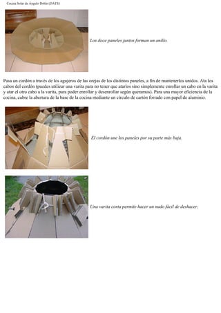 Cocina Solar de Ángulo Doble (DATS)
Los doce paneles juntos forman un anillo.
Pasa un cordón a través de los agujeros de las orejas de los distintos paneles, a fin de mantenerlos unidos. Ata los
cabos del cordón (puedes utilizar una varita para no tener que atarlos sino simplemente enrollar un cabo en la varita
y atar el otro cabo a la varita, para poder enrollar y desenrollar según queramos). Para una mayor eficiencia de la
cocina, cubre la abertura de la base de la cocina mediante un círculo de cartón forrado con papel de aluminio.
El cordón une los paneles por su parte más baja.
Una varita corta permite hacer un nudo fácil de deshacer.
 