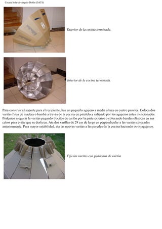 Cocina Solar de Ángulo Doble (DATS)
Exterior de la cocina terminada.
Interior de la cocina terminada.
Para construir el soporte para el recipiente, haz un pequeño agujero a media altura en cuatro paneles. Coloca dos
varitas finas de madera o bambú a través de la cocina en paralelo y saliendo por los agujeros antes mencionados.
Podemos asegurar la varitas pegando trocitos de cartón por la parte exterior o colocando bandas elásticas en sus
cabos para evitar que se deslicen. Ata dos varillas de 29 cm de largo en perpendicular a las varitas colocadas
anteriormente. Para mayor estabilidad, ata las nuevas varitas a las paredes de la cocina haciendo otros agujeros.
Fija las varitas con pedacitos de cartón.
 