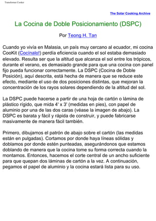 Transformer Cooker
The Solar Cooking Archive
La Cocina de Doble Posicionamiento (DSPC)
Por Teong H. Tan
Cuando yo vivía en Malasia, un país muy cercano al ecuador, mi cocina
CooKit (Cocínalo!) perdía eficiencia cuando el sol estaba demasiado
elevado. Resulta ser que la altitud que alcanza el sol entre los trópicos,
durante el verano, es demasiado grande para que una cocina con panel
fijo pueda funcionar correctamente. La DSPC (Cocina de Doble
Posición), aquí descrita, está hecha de manera que se reduce este
efecto, mediante el uso de dos posiciones distintas, que mejoran la
concentración de los rayos solares dependiendo de la altitud del sol.
La DSPC puede hacerse a partir de una hoja de cartón o lámina de
plástico rígido, que mida 4' x 3' (medidas en pies), con papel de
aluminio por una de las dos caras (véase la imagen de abajo). La
DSPC es barata y fácil y rápida de construir, y puede fabricarse
masivamente de manera fácil también.
Primero, dibujamos el patrón de abajo sobre el cartón (las medidas
están en pulgadas). Cortamos por donde haya líneas sólidas y
doblamos por donde estén punteadas, asegurándonos que estamos
doblando de manera que la cocina tome su forma correcta cuando la
montamos. Entonces, hacemos el corte central de un ancho suficiente
para que quepan dos láminas de cartón a la vez. A continuación,
pegamos el papel de aluminio y la cocina estará lista para su uso.
 
