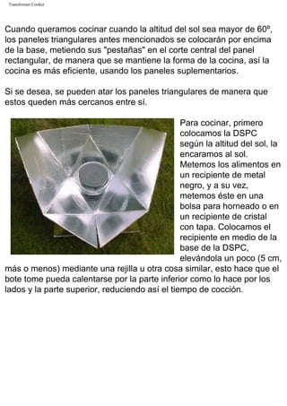 Transformer Cooker
Cuando queramos cocinar cuando la altitud del sol sea mayor de 60º,
los paneles triangulares antes mencionados se colocarán por encima
de la base, metiendo sus "pestañas" en el corte central del panel
rectangular, de manera que se mantiene la forma de la cocina, así la
cocina es más eficiente, usando los paneles suplementarios.
Si se desea, se pueden atar los paneles triangulares de manera que
estos queden más cercanos entre sí.
Para cocinar, primero
colocamos la DSPC
según la altitud del sol, la
encaramos al sol.
Metemos los alimentos en
un recipiente de metal
negro, y a su vez,
metemos éste en una
bolsa para horneado o en
un recipiente de cristal
con tapa. Colocamos el
recipiente en medio de la
base de la DSPC,
elevándola un poco (5 cm,
más o menos) mediante una rejilla u otra cosa similar, esto hace que el
bote tome pueda calentarse por la parte inferior como lo hace por los
lados y la parte superior, reduciendo así el tiempo de cocción.
 