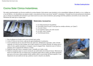 Windshield Shade Solar Funnel Cooker
The Solar Cooking Archive
Cocina Solar Cónica Instantánea.
He estado experimentando con diversos modelos de cocinas durante el año anterior, para introducir en las comunidades indígenas de donde yo vivo y trabajo en
el sur de México, y he descubierto una manera simple y muy práctica de hacer una cocina "portátil" e instantánea. Tomando uno de estos protectores (elementos
que se colocan en el parabrisa del automóvil, que tienen una de sus caras como de aluminio, para proteger del Sol), podemos convertirlo en una cocina solar
fácilmente del modo que se expone aquí:
Materiales necesarios:
q Un reflector/protector de parabrisa
q Una rejilla (como las que se usan para las comidas calientes, con "patas")
q 12 cm de Velcro
q Un recipiente negro (o de color oscuro)
q Un cubo, cesta o similar
q Una bolsa para horno.
1. Pon el reflector en el suelo con la cara sin brillo hacia arriba.
2. Corta el Velcro en tres trozos, cada uno de aproximadamente 4 centímetros.
3. Cose la mitad (una de las caras del Velcro) de cada trozo, debidamente espaciados, sobre el borde
izquierdo, así como las otras mitades, por el lado contrario en el extremo derecho, de manera que al
cerrar el cono, queden encarados (y se peguen, véase la imagen) Nota: Intenté de coser el Velcro a
máquina, pero el material del reflector se rompe.
4. Pegad las caras del Velcro y montad el cono, y metedlo en el cubo o cesta.
5. Poned un recipiente negro (o oscuro) encima de una rejilla dentro de la bolsa de horno. Meteremos la
bolsa en el fondo del cono, de manera que el recipiente quede sobre la rejilla, que deberá aguantarlo,
para que así los rayos solares puedan incidir también sobre la cara de bajo del bote/recipiente. Si no
disponemos de una rejilla de este tipo, podemos recurrir a hacerlo con alambre.
 