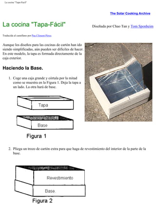 La cocina "Tapa-Fácil"
The Solar Cooking Archive
La cocina "Tapa-Fácil" Diseñada por Chao Tan y Tom Sponheim
Traducida al castellano por Pau Climent Pérez.
Aunque los diseños para las cocinas de cartón han ido
siendo simplificadas, aún pueden ser difíciles de hacer.
En este modelo, la tapa es formada directamente de la
caja exterior.
Haciendo la Base.
1. Coge una caja grande y córtala por la mitad
como se muestra en la Figura 1. Deja la tapa a
un lado. La otra hará de base.
2. Pliega un trozo de cartón extra para que haga de revestimiento del interior de la parte de la
base.
 