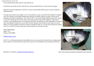Windshield Shade Solar Funnel Cooker
El cono puede girarse para seguir la trayectoria del sol.
Si metemos una varilla de lado a lado del cono, será más estable frente al viento (véase la imagen)
Después de cocinar simplemente "enrolla" tu cocina y ponle bandas elásticas para su mejor transporte y
almacenamiento.
Creo que esta cocina es muy simple y a la vez muy práctica, ya que es muy fácil de transportar a cualquier
sitio. Pero, además, ha alcanzado temperaturas mayores en tiempos inferiores a demás cocinas que he
probado (excluyendo la parabólica) - poco más de 350º F. He cocido alubias (frijoles) negras más o menos
en el mismo tiempo que una cocina a gas. La he usado para hacer pan, lasaña, galletas, y todo tipo de
verduras, y para potabilizar agua. Los reflectores/protectores de parabrisa no están disponibles en todos los
sitios, pero pueden encontrar-se en casi todas las áreas urbanas, como de hecho ocurre aquí en el sur de
México. El Velcro también es fácil de encontrar en tiendas de telas, etc. El coste de los protectores solares
es de 3 $, y de 0'25 $ el Velcro (que más o menos equivale a lo mismo en Euros).
Kathy Dahl-Bredine
Apdo. 1332
Oaxaca, OAX 68000
kpdb@prodigy.net.mx
N del T.: Los reflectores/protectores de parabrisa son esos accesorios de automóvil que se emplean para
hacer sombra en el interior del coche que tienen una de las caras brillantes, como forradas de aluminio.
Questions or comments: webmaster@solarcooking.org http://solarcooking.org/espanol/windshield-cooker_Spn.htm
 