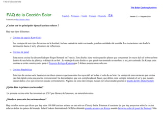FAQ de la Cocción Solar
The Solar Cooking Archive
FAQ de la Cocción Solar Español -- Portugues -- Català -- Français -- Deutsche -- Versión 2.3 -- Augusto 2001
Traducido por Pau Climent i Pérez
¿Cuales son los principales tipos de cocinas solares ?
Hay tres tipos diferentes:
q Cocinas de caja (o Kerr-Cole)
Las ventajas de este tipo de cocinas es la lentitud, incluso cuando se están cocinando grandes cantidades de comida. Las variaciones van desde la
inclinación hacia el sol y el número de reflectores.
q Cocinas de panel
Esta nueva cocina fue desarrollada por Roger Bernard en Francia. Este diseño, tiene varios paneles planos que concentran los rayos del sol sobre un bote
dentro de una bolsa de plástico o debajo de un bol . La ventaja de este diseño es que puede ser montado en una hora o así, por casínada. En Kenya estas
cocinas se están construyendo para el Proyecto Refugio Kakumapor 2 dólares americanos cada una.
q Cocinas Parabólicas
Este tipo de cocina suele basarse en un disco concavo que concentra los rayos del sol sobre el culo de un bote. La ventaja de esta cocina es que cocina
casi tan rápido como una cocina convencional. La desventaja es que son complicadas de hacer, que deben estar siempre mirando el sol y que pueden
causar daños a los ojos si no son usadas correctamente. Algunas de estas desventajas pueden ser solucionadas gracias al diseño del Dr. Dieter Seifert.
¿Quién hizo la primera cocina solar?
La primera cocina solar fue inventada en 1767 por Horace de Saussure, un naturalista suizo.
¿Dónde se usan más las cocinas solares?
Hay estudios serios que dicen que hay unas 100.000 cocinas solares en uso solo en China y India. Estamos al corriente de que hay proyectos sobre la cocina
solar en todos los países del mundo. Solar Cookers International (SCI) ha obtenido grandes avances en Kenya usando la cocina solar de panel de Bernard. Más
 