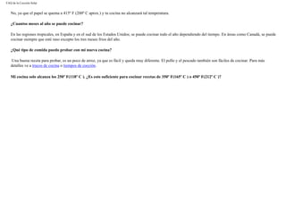 FAQ de la Cocción Solar
No, ya que el papel se quema a 415º F (200º C aprox.) y tu cocina no alcanzará tal temperatura.
¿Cuantos meses al año se puede cocinar?
En las regiones tropicales, en España y en el sud de los Estados Unidos; se puede cocinar todo el año dependiendo del tiempo. En áreas como Canadá, se puede
cocinar siempre que esté raso excepto los tres meses frios del año.
¿Qué tipo de comida puedo probar con mi nueva cocina?
Una buena receta para probar, es un poco de arroz, ya que es fácil y queda muy diferente. El pollo y el pescado también son fáciles de cocinar. Para más
detalles ve a trucos de cocina o tiempos de cocción.
Mi cocina solo alcanza los 250º F(118º C ). ¿Es esto suficiente para cocinar recetas de 350º F(165º C ) o 450º F(212º C )?
 