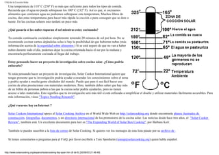 FAQ de la Cocción Solar
Una temperatura de 118º C (250º F) es más que suficiente para todos los tipos de comida.
Recuerda que el agua no puede sobrepasar los 100º C (212º F). Así es que, si cocinamos
alimentos que contienen agua no podremos sobrepasar esta temperatura. Muchos libros de
cocina, dan estas temperaturas para hacer más rápida la cocción o para conseguir que se dore o
tueste. En las cocinas solares esto tardará un poco más
¿Qué pasaría si las nubes taparan el sol mientras estoy cocinando?
Tu comida continuaría cociéndose simplemente teniendo 20 minutos de sol por hora. No se
recomienda cocinar carnes dejándolas solas si hay la posibilidad de que hubieran nubes (más
información acerca de la seguridad sobre alimentos ) Si se está seguro de que no van a haber
nubes durante todo el día, podemos dejar la cocina orientada hacia el sur por la mañana y
encontrarla perfectamente cocinada al llegar del trabajo.
Estoy pensando hacer un proyecto de investigación sobre cocina solar. ¿Cómo podría
enfocarlo?
Si estás pensando hacer un proyecto de investigación, Solar Cooker International quiere que
tengas presente que tu investigación podría ayudar a extender los conocimientos sobre el tema
y podría ayudar a mucha gente alrededor del mundo. Puede que para ti sea fácil hacer una
cocina de altas prestaciones con materiales modernos. Pero, también debes saber que hay más
de un billón de personas pobres a las que la cocina solar podría ayudarles, pero no tienen
acceso a tales materiales. Esto significa que tu investigación será más útil si está enfocada a simplificar el diseño y utilizar materiales fácilmente accesibles. Para
más información, véase "Topics Needing Research".
¿Qué recursos hay en Internet ?
Solar Cookers International apoya al Solar Cooking Archive en el World Wide Web en http://solarcooking.org donde encontrarás planos ilustrados de
construcción, fotografías, documentos, y un directorio internacional de los promotores de la cocina solar. Las noticias desde hace tres años, el "Solar Cooker
Review", también está. Un excelente documento para leer es "The Expanding World of Solar Box Cooking", por Barbara Kerr.
También te puedes suscribir a la lista de correo de Solar Cooking. Si quieres ver los mensajes de esta lista pásate por su archivo de .
Si tienes comentarios o preguntas para el FAQ, por favor escríbele a Tom Sponheim (tomsp@solarcooking.org) quien habla español.
http://www.solarcooking.org/espanol/solarcooking-faq-span.htm (6 de 6) [30/06/03 21:46:49]
 