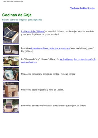 Fotos de Cocinas Solares de Caja
The Solar Cooking Archive
Cocinas de Caja
Haz clic sobre las imágenes para ampliarlas
La Cocina Solar "Mínima" es muy fácil de hacer con dos cajas, papel de aluminio,
y una bolsa de plástico en vez de un cristal.
La cocina de tamaño medio de cartón que se comprime hasta medir 8 cm y pesar 3
Kg. (6 libras)
La "Llama del Cielo" (Heaven's Flame) de Joe Radabaugh. Las cocinas de cartón de
cuatro reflectores.
Una cocina comunitaria construida por Joe Froese en Eritrea.
Una cocina hecha de piedras y barro en Ladakh.
Una cocina de cesto confeccionada especialmente por mujeres de Eritrea
 