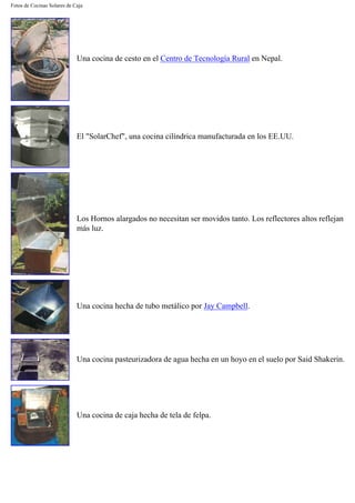 Fotos de Cocinas Solares de Caja
Una cocina de cesto en el Centro de Tecnología Rural en Nepal.
El "SolarChef", una cocina cilíndrica manufacturada en los EE.UU.
Los Hornos alargados no necesitan ser movidos tanto. Los reflectores altos reflejan
más luz.
Una cocina hecha de tubo metálico por Jay Campbell.
Una cocina pasteurizadora de agua hecha en un hoyo en el suelo por Said Shakerin.
Una cocina de caja hecha de tela de felpa.
 