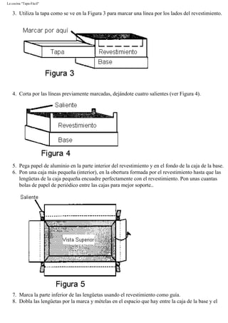 La cocina "Tapa-Fácil"
3. Utiliza la tapa como se ve en la Figura 3 para marcar una línea por los lados del revestimiento.
4. Corta por las líneas previamente marcadas, dejándote cuatro salientes (ver Figura 4).
5. Pega papel de aluminio en la parte interior del revestimiento y en el fondo de la caja de la base.
6. Pon una caja más pequeña (interior), en la obertura formada por el revestimiento hasta que las
lengüetas de la caja pequeña encuadre perfectamente con el revestimiento. Pon unas cuantas
bolas de papel de periódico entre las cajas para mejor soporte..
7. Marca la parte inferior de las lengüetas usando el revestimiento como guía.
8. Dobla las lengüetas por la marca y mételas en el espacio que hay entre la caja de la base y el
 
