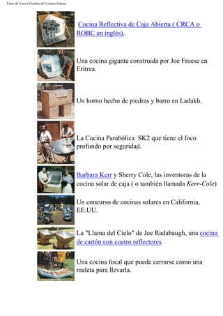 Fotos de Varios Diseños de Cocinas Solares
Cocina Reflectiva de Caja Abierta ( CRCA o
ROBC en inglés).
Una cocina gigante construida por Joe Froese en
Eritrea.
Un horno hecho de piedras y barro en Ladakh.
La Cocina Parabólica SK2 que tiene el foco
profundo por seguridad.
Barbara Kerr y Sherry Cole, las inventoras de la
cocina solar de caja ( o también llamada Kerr-Cole)
Un concurso de cocinas solares en California,
EE.UU.
La "Llama del Cielo" de Joe Radabaugh, una cocina
de cartón con cuatro reflectores.
Una cocina focal que puede cerrarse como una
maleta para llevarla.
 