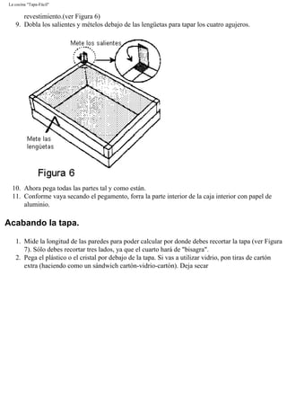 La cocina "Tapa-Fácil"
revestimiento.(ver Figura 6)
9. Dobla los salientes y mételos debajo de las lengüetas para tapar los cuatro agujeros.
10. Ahora pega todas las partes tal y como están.
11. Conforme vaya secando el pegamento, forra la parte interior de la caja interior con papel de
aluminio.
Acabando la tapa.
1. Mide la longitud de las paredes para poder calcular por donde debes recortar la tapa (ver Figura
7). Sólo debes recortar tres lados, ya que el cuarto hará de "bisagra".
2. Pega el plástico o el cristal por debajo de la tapa. Si vas a utilizar vidrio, pon tiras de cartón
extra (haciendo como un sándwich cartón-vidrio-cartón). Deja secar
 