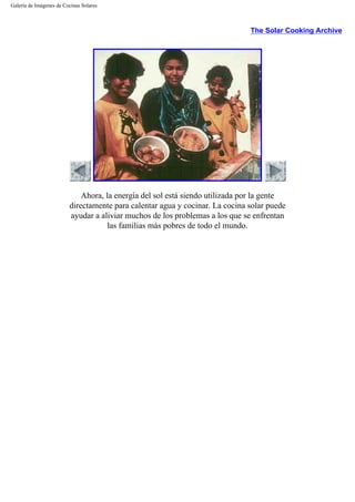 Galería de Imágenes de Cocinas Solares
The Solar Cooking Archive
Ahora, la energía del sol está siendo utilizada por la gente
directamente para calentar agua y cocinar. La cocina solar puede
ayudar a aliviar muchos de los problemas a los que se enfrentan
las familias más pobres de todo el mundo.
 