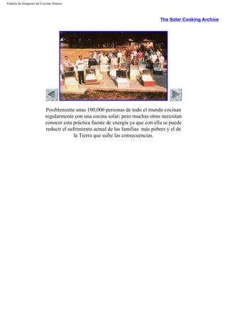 Galería de Imágenes de Cocinas Solares
The Solar Cooking Archive
Posiblemente unas 100,000 personas de todo el mundo cocinan
regularmente con una cocina solar; pero muchas otras necesitan
conocer esta práctica fuente de energía ya que con ella se puede
reducir el sufrimiento actual de las familias más pobres y el de
la Tierra que sufre las consecuencias.
 