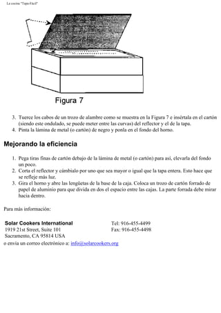 La cocina "Tapa-Fácil"
3. Tuerce los cabos de un trozo de alambre como se muestra en la Figura 7 e insértala en el cartón
(siendo este ondulado, se puede meter entre las curvas) del reflector y el de la tapa.
4. Pinta la lámina de metal (o cartón) de negro y ponla en el fondo del horno.
Mejorando la eficiencia
1. Pega tiras finas de cartón debajo de la lámina de metal (o cartón) para así, elevarla del fondo
un poco.
2. Corta el reflector y cámbialo por uno que sea mayor o igual que la tapa entera. Esto hace que
se refleje más luz.
3. Gira el horno y abre las lengüetas de la base de la caja. Coloca un trozo de cartón forrado de
papel de aluminio para que divida en dos el espacio entre las cajas. La parte forrada debe mirar
hacia dentro.
Para más información:
Solar Cookers International
1919 21st Street, Suite 101
Sacramento, CA 95814 USA
Tel: 916-455-4499
Fax: 916-455-4498
o envia un correo electrónico a: info@solarcookers.org
 