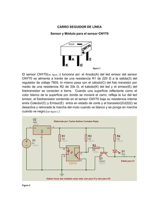 CARRO SEGUIDOR DE LÍNEA 
Sensor y Módulo para el sensor CNY70 
figura 1 
El sensor CNY70(ver figura 1) funciona así: el Anodo(A) del led emisor del sensor CNY70 se alimenta a través de una resistencia R1 de 220 Ω a la salida(3) del regulador de voltaje 7805, lo mismo pasa con el cátodo(C) del foto transistor por medio de una resistencia R2 de 33k Ω, el katodo(K) del led y el emisor(E) del fototransistor se conectan a tierra. Cuando una superficie reflectante como el color blanco de la superficie por donde se moverá el carro, refleja la luz del led emisor, el fototransistor contenido en el sensor CNY70 baja su resistencia interna entre Colector(C) y Emisor(E) entra en estado de corte y el transistor(2n2222) se desactiva y retrocede la marcha del moto cuando ve blanco y se ponga en marcha cuando ve negro.(ver figura 2 ) 
Figura 2  