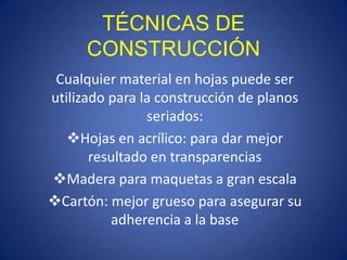 TÉCNICAS DE
      CONSTRUCCIÓN
 Cualquier material en hojas puede ser
utilizado para la construcción de planos
                seriados:
   Hojas en acrílico: para dar mejor
       resultado en transparencias
Madera para maquetas a gran escala
Cartón: mejor grueso para asegurar su
          adherencia a la base
 