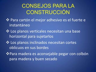 CONSEJOS PARA LA
         CONSTRUCCIÓN
 Para cartón el mejor adhesivo es el fuerte e
 instantáneo
 Los planos verticales necesitan una base
 horizontal para sujetarlos
 Los planos inclinados necesitan cortes
 oblicuos en sus bordes
Para madera es aconsejable pegar con colbón
 para madera y buen secado
 