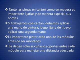  Tanto las piezas en cartón como en madera es
 importante lijarlas y de manera especial sus
 bordes
Si trabajamos con cartón, debemos aplicar
 una mano de pintura, luego lijar y de nuevo
 aplicar una segunda mano
Es importante pintar cada uno de los módulos
 antes de ser montados
 Se deben colocar cuñas o soportes entre cada
 módulo para manejar una distancia adecuada
 