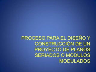 PROCESO PARA EL DISEÑO Y
    CONSTRUCCIÒN DE UN
    PROYECTO DE PLANOS
    SERIADOS O MODULOS
            MODULADOS
 