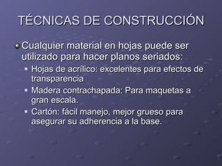 TÉCNICAS DE CONSTRUCCIÓN Cualquier material en hojas puede ser utilizado para hacer planos seriados: Hojas de acrílico: excelentes para efectos de transparencia Madera contrachapada: Para maquetas a gran escala. Cartón: fácil manejo, mejor grueso para asegurar su adherencia a la base. 