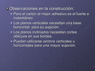 Observaciones en la construcción: Para el cartón el mejor adhesivo es el fuerte e instantáneo. Los planos verticales necesitan una base horizontal  para su sujeción. Los planos inclinados necesitan cortes oblicuos en sus bordes. Pueden utilizarse centros verticales u horizontales para una mayor sujeción. 