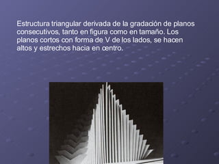 Estructura triangular derivada de la gradación de planos consecutivos, tanto en figura como en tamaño. Los planos cortos con forma de V de los lados, se hacen altos y estrechos hacia en centro. 