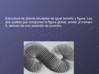Estructura de planos circulares de igual tamaño y figura. Las dos vueltas que componen la figura global, similar al número 8, derivan de una variación de posición. 