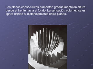 Los planos consecutivos aumentan gradualmente en altura desde el frente hacia el fondo. La sensación volumétrica es ligera debido al distanciamiento entre planos. 