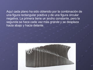 Aquí cada plano ha sido obtenido por la combinación de una figura rectangular positiva y de una figura circular negativa. La primera tiene un ancho constante, pero la segunda se hace cada vez más grande y se desplaza hacia abajo y hacia delante. 