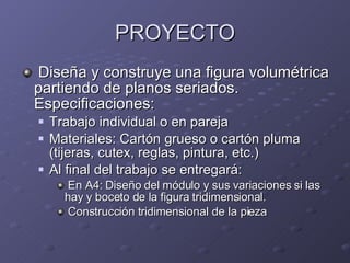PROYECTO Diseña y construye una figura volumétrica partiendo de planos seriados. Especificaciones: Trabajo individual o en pareja Materiales: Cartón grueso o cartón pluma (tijeras, cutex, reglas, pintura, etc.) Al final del trabajo se entregará:  En A4: Diseño del módulo y sus variaciones si las hay y boceto de la figura tridimensional. Construcción tridimensional de la pieza  
