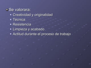 Se valorara: Creatividad y originalidad Técnica Resistencia Limpieza y acabado Actitud durante el proceso de trabajo 