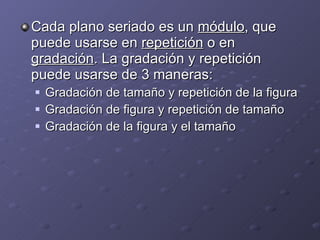Cada plano seriado es un  módulo , que puede usarse en  repetición  o en  gradación . La gradación y repetición puede usarse de 3 maneras: Gradación de tamaño y repetición de la figura Gradación de figura y repetición de tamaño Gradación de la figura y el tamaño 