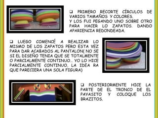  PRIMERO RECORTE CÍRCULOS DE
VARIOS TAMAÑOS Y COLORES.
Y LOS FUI PEGANDO UNO SOBRE OTRO
PARA HACER LO ZAPATOS. DANDO
APARIENCIA REDONDEADA.
LUEGO COMENCÉ A REALIZAR LO
MISMO DE LOS ZAPATOS PERO ESTA VEZ
PARA DAR ACABADOS AL PANTALON( NO SE
SI EL DISEÑO TENIA QUE SE TOTALMENTE
O PARCIALMENTE CONTINUO… YO LO HICE
PARCIALMENTE CONTINUO, LA IDEA RA
QUE PARECIERA UNA SOLA FIGURA)
POSTERIORMENTE HICE LA
PARTE DE EL TRONCO DE EL
PAYASITO Y COLOQUE LOS
BRAZITOS.