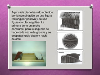 Aquí cada plano ha sido obtenido
por la combinación de una figura
rectangular positiva y de una
figura circular negativa. La
primera tiene un ancho
constante, pero la segunda se
hace cada vez más grande y se
desplaza hacia abajo y hacia
delante.
 