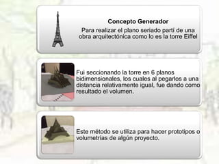 Concepto Generador
Para realizar el plano seriado partí de una
obra arquitectónica como lo es la torre Eiffel
Fui seccionando la torre en 6 planos
bidimensionales, los cuales al pegarlos a una
distancia relativamente igual, fue dando como
resultado el volumen.
Este método se utiliza para hacer prototipos o
volumetrías de algún proyecto.