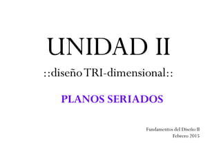 UNIDAD II
::diseñoTRI-dimensional::
PLANOS SERIADOS
Fundamentos del Diseño II
Febrero 2015
 