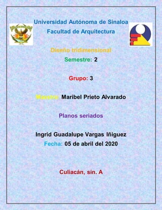 Universidad Autónoma de Sinaloa
Facultad de Arquitectura
Diseño tridimensional
Semestre: 2
Grupo: 3
Maestra: Maribel Prieto Alvarado
Planos seriados
Ingrid Guadalupe Vargas Iñiguez
Fecha: 05 de abril del 2020
Culiacán, sin. A
 